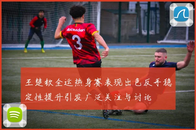 王楚钦全运热身赛表现出色反手稳定性提升引发广泛关注与讨论